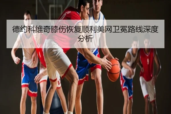 德约科维奇膝伤恢复顺利美网卫冕路线深度分析