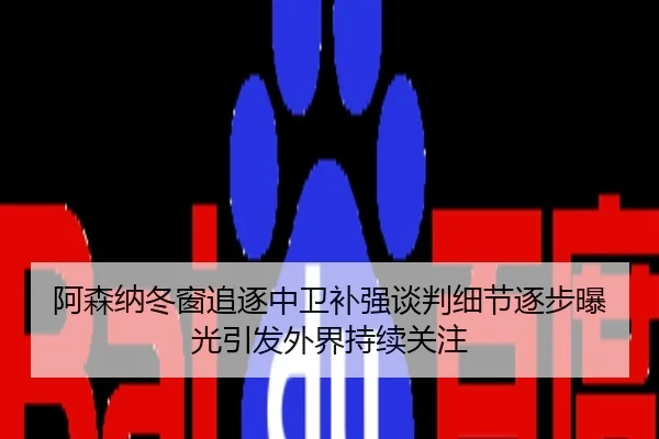 阿森纳冬窗追逐中卫补强谈判细节逐步曝光引发外界持续关注