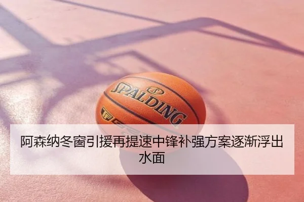 阿森纳冬窗引援再提速中锋补强方案逐渐浮出水面