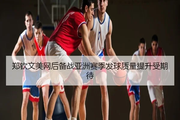 郑钦文美网后备战亚洲赛季发球质量提升受期待