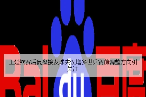 王楚钦赛后复盘接发球失误增多世乒赛前调整方向引关注
