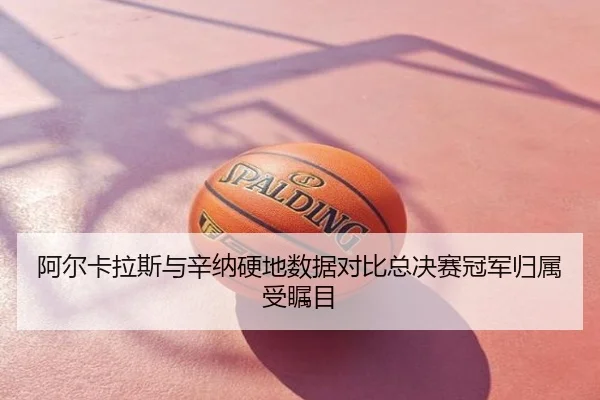 阿尔卡拉斯与辛纳硬地数据对比总决赛冠军归属受瞩目